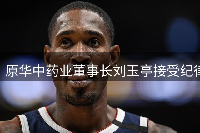 原华中药业董事长刘玉亭接受纪律审查和监察调查