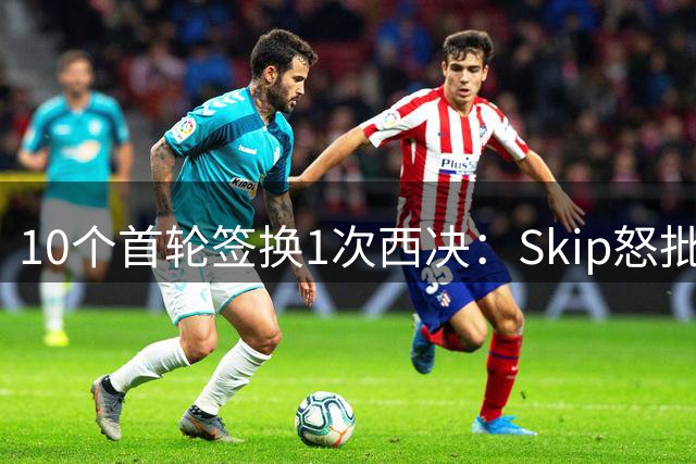 10个首轮签换1次西决：Skip怒批快船史上最失败投资